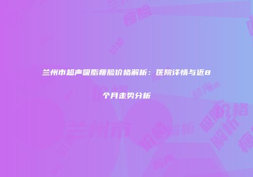 兰州市超声吸脂瘦脸价格解析：医院详情与近8个月走势分析