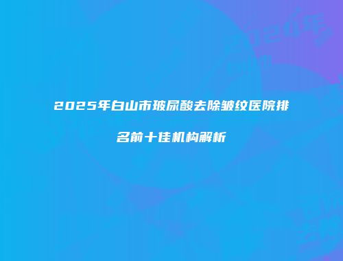 2025年白山市玻尿酸去除皱纹医院排名前十佳机构解析