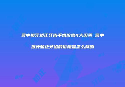 晋中拔牙矫正牙齿手术价格4大因素_晋中拔牙矫正牙齿的价格是怎么样的