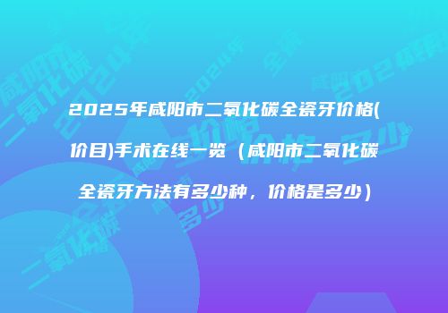 2025年咸阳市二氧化碳全瓷牙价格(价目)手术在线一览（咸阳市二氧化碳全瓷牙方法有多少种，价格是多少）