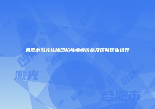合肥市激光祛除凹陷性疤痕价格及医院医生推荐