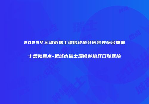 2025年运城市瑞士瑞锆种植牙医院在榜名单前十悉数盘点-运城市瑞士瑞锆种植牙口腔医院