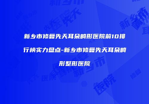 新乡市修复先天耳朵畸形医院前10排行榜实力盘点-新乡市修复先天耳朵畸形整形医院