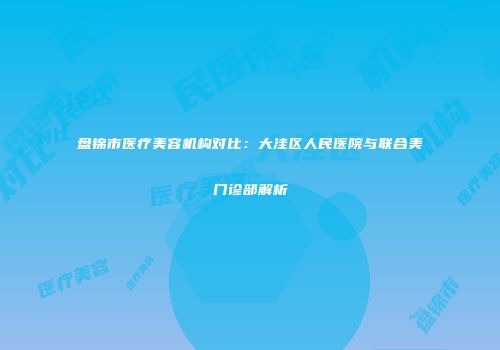 盘锦市医疗美容机构对比：大洼区人民医院与联合美门诊部解析