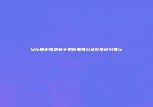 安庆吸脂祛眼袋手术医生排名及整形医院推荐