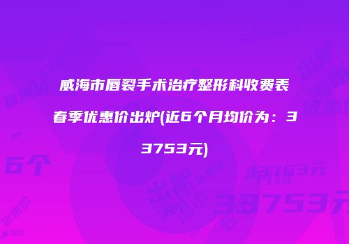 威海市唇裂手术治疗整形科收费表春季优惠价出炉(近6个月均价为：33753元)