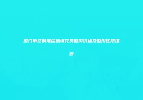 厦门市注射玻尿酸填充鼻唇沟价格及整形医院推荐