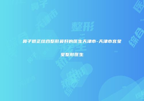 鼻子矫正综合整形最好的医生天津市-天津市宫莹莹整形医生