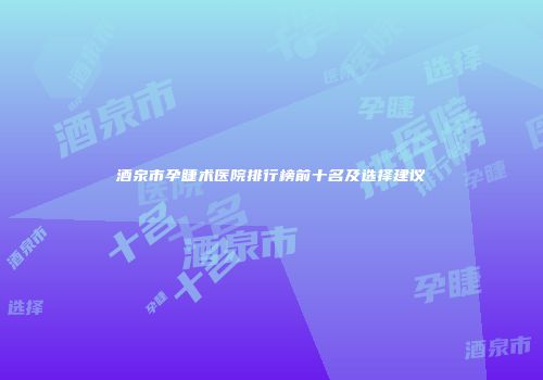 酒泉市孕睫术医院排行榜前十名及选择建议