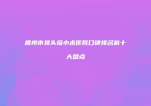 梧州市鼻头缩小术医院口碑排名前十大盘点