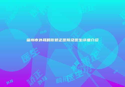 宿州市外耳畸形矫正医院及医生详细介绍