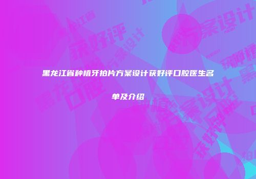 黑龙江省种植牙拍片方案设计获好评口腔医生名单及介绍