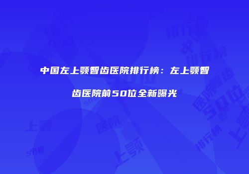 中国左上颚智齿医院排行榜：左上颚智齿医院前50位全新曝光
