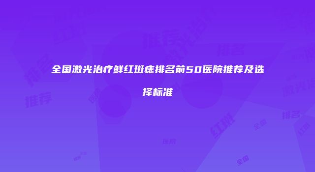 全国激光治疗鲜红斑痣排名前50医院推荐及选择标准