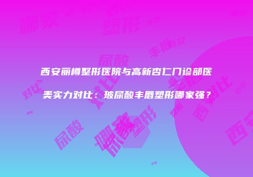 西安丽樽整形医院与高新杏仁门诊部医美实力对比：玻尿酸丰唇塑形哪家强？