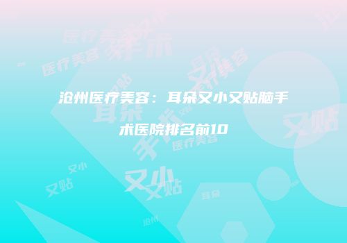 沧州医疗美容：耳朵又小又贴脑手术医院排名前10
