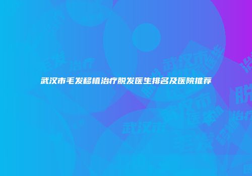 武汉市毛发移植治疗脱发医生排名及医院推荐