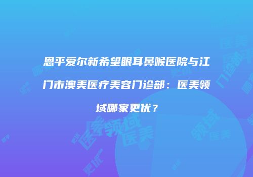 恩平爱尔新希望眼耳鼻喉医院与江门市澳美医疗美容门诊部：医美领域哪家更优？