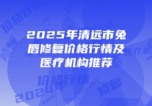 2025年清远市兔唇修复价格行情及医疗机构推荐