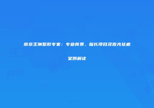 南京王琳整形专家：专业背景、擅长项目及激光祛疤案例解读