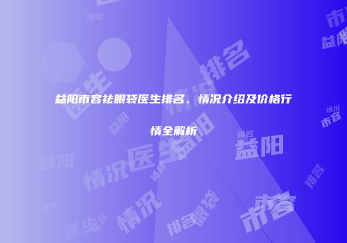 益阳市容祛眼袋医生排名、情况介绍及价格行情全解析