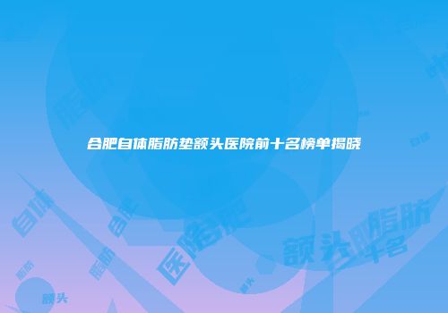 合肥自体脂肪垫额头医院前十名榜单揭晓