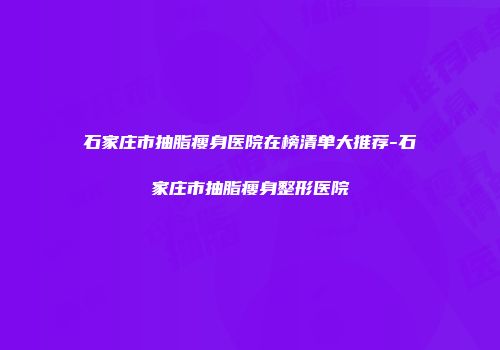 石家庄市抽脂瘦身医院在榜清单大推荐-石家庄市抽脂瘦身整形医院