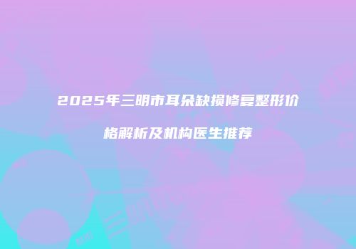 2025年三明市耳朵缺损修复整形价格解析及机构医生推荐