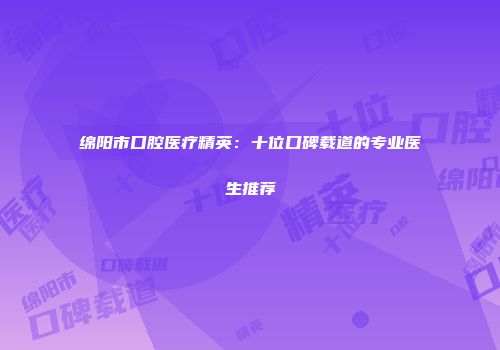 绵阳市口腔医疗精英：十位口碑载道的专业医生推荐