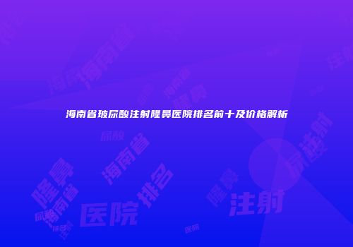 海南省玻尿酸注射隆鼻医院排名前十及价格解析