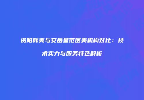 资阳韩美与安岳星范医美机构对比：技术实力与服务特色解析
