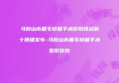 马鞍山市眉毛修复手术医院排名前十明细发布-马鞍山市眉毛修复手术整形医院