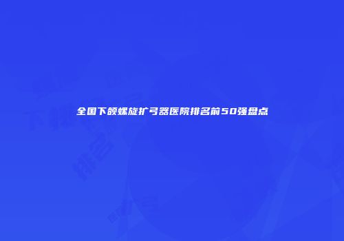 全国下颌螺旋扩弓器医院排名前50强盘点