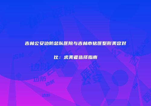 吉林公安边防总队医院与吉林市铭医整形美容对比：求美者选择指南