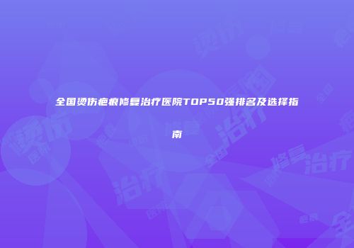 全国烫伤疤痕修复治疗医院TOP50强排名及选择指南