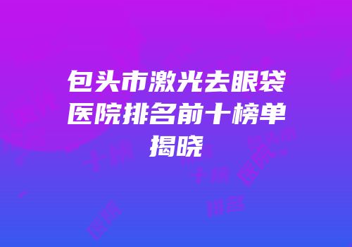 包头市激光去眼袋医院排名前十榜单揭晓