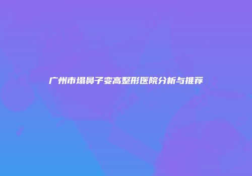 广州市塌鼻子变高整形医院分析与推荐