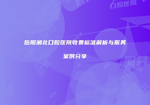岳阳湘北口腔医院收费标准解析与服务案例分享