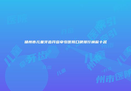扬州市儿童牙齿开窗牵引医院口碑排行榜前十名