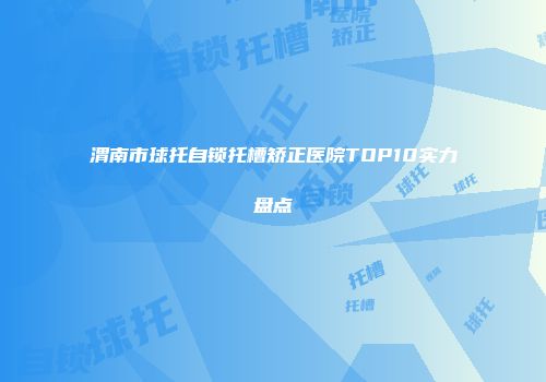 渭南市球托自锁托槽矫正医院TOP10实力盘点
