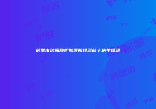 鹤壁市玻尿酸护肤医院排名前十榜单揭晓