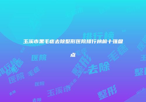 玉溪市黑毛痣去除整形医院排行榜前十强盘点
