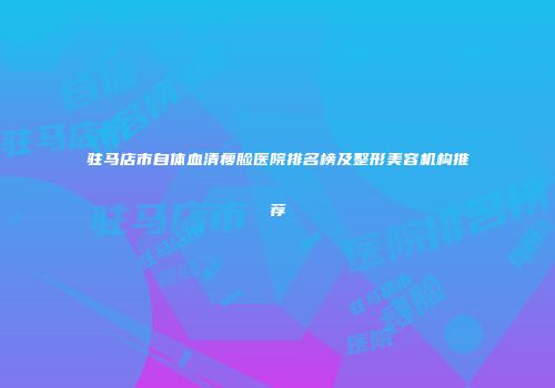 驻马店市自体血清瘦脸医院排名榜及整形美容机构推荐