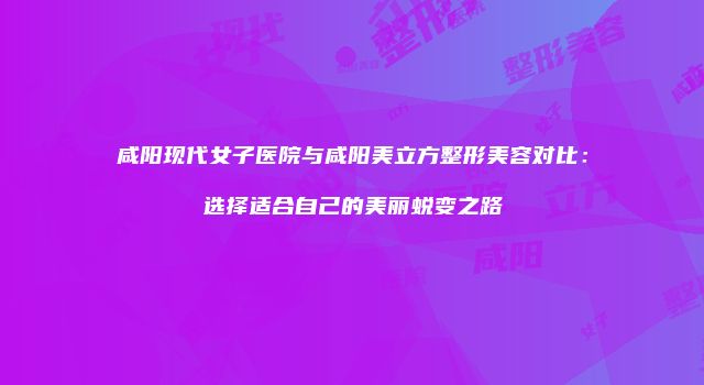 咸阳现代女子医院与咸阳美立方整形美容对比：选择适合自己的美丽蜕变之路