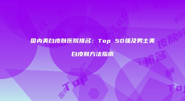 国内美白皮肤医院排名：Top 50强及男士美白皮肤方法指南