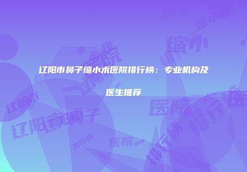 辽阳市鼻子缩小术医院排行榜：专业机构及医生推荐