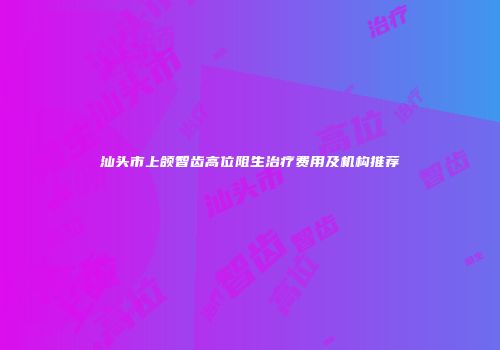 汕头市上颌智齿高位阻生治疗费用及机构推荐