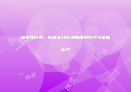 肖发才医生：整形美容领域的精湛技艺与优质服务