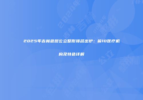 2025年吉林色斑公立整形排名出炉：前10医疗机构及特色详解