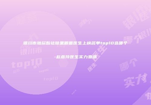 银川市玻尿酸祛除黑眼圈医生上榜名单top10选哪个-赵燕玲医生实力靠谱
